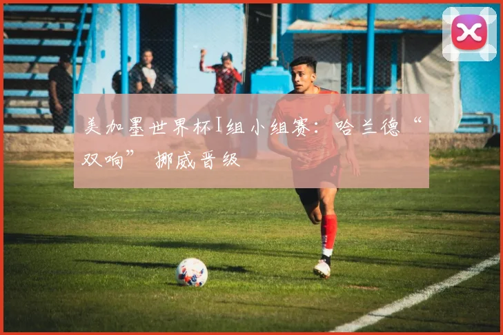 美加墨世界杯I组小组赛：哈兰德“双响” 挪威晋级