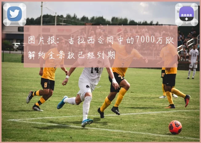 图片报：吉拉西合同中的7000万欧解约金条款已经到期